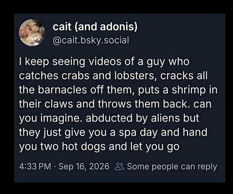 I keep seeing videos of a guy who catches crabs and lobsters, cracks all the barnacles off them, puts a shrimp in their claws and throws them back. can you imagine. abducted by aliens but they just give you a spa day and hand you two hot dogs and let you go