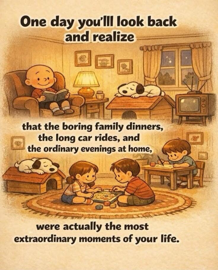 One day you'll look back and realize that the boring family dinners, the long car rides, and the ordinary evenings at home, were actually the most extraordinary moments of your life.
