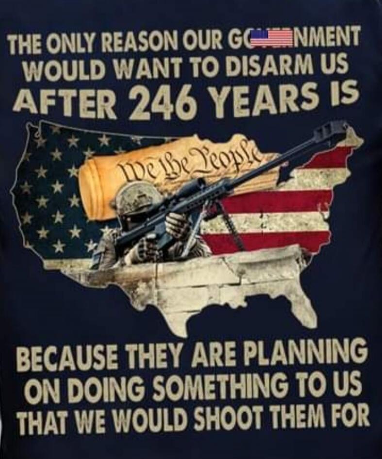 THE ONLY REASON OUR GOVERNMENT WOULD WANT TO DISARM US AFTER 246 YEARS IS WE THE PEOPLE BECAUSE THEY ARE PLANNING ON DOING SOMETHING TO US THAT WE WOULD SHOOT THEM FOR