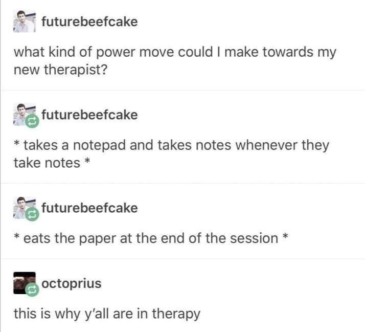 9 futurebeefcake what kind of power move could make towards my new therapist futurebeefcake takes a notepad and takes notes whenever they take notes futurebeefcake eats the paper at the end of the session E octoprius this is why yall are in therapy