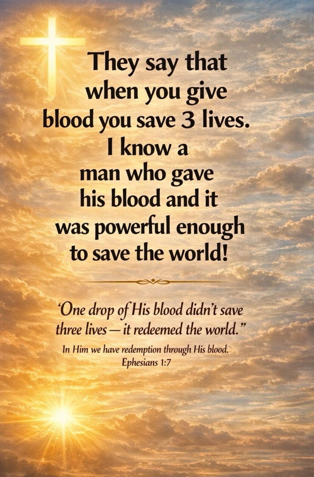They say that when you give blood you save 3 lives. I know a man who gave his blood and it was powerful enough to save the world! 'One drop of His blood didn't save three lives - it redeemed the world.' In Him we have redemption through His blood. Ephesians 1:7