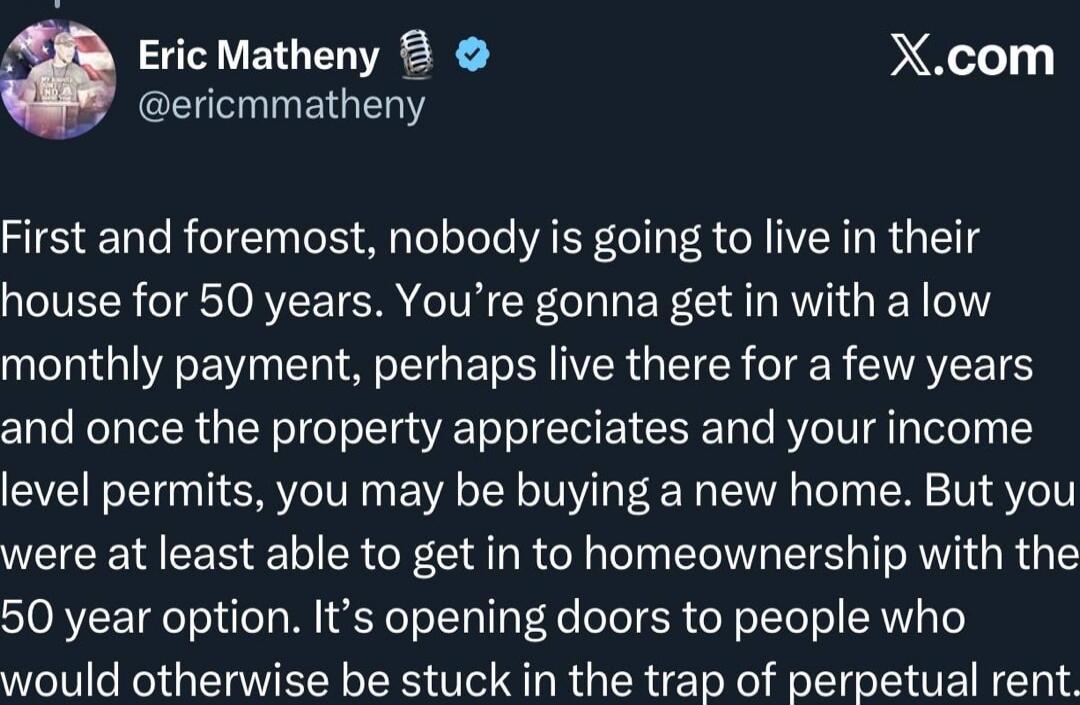 First and foremost, nobody is going to live in their house for 50 years. You’re gonna get in with a low monthly payment, perhaps live there for a few years and once the property appreciates and your income level permits, you may be buying a new home. But you were at least able to get in to homeownership with the 50 year option. It’s opening doors t