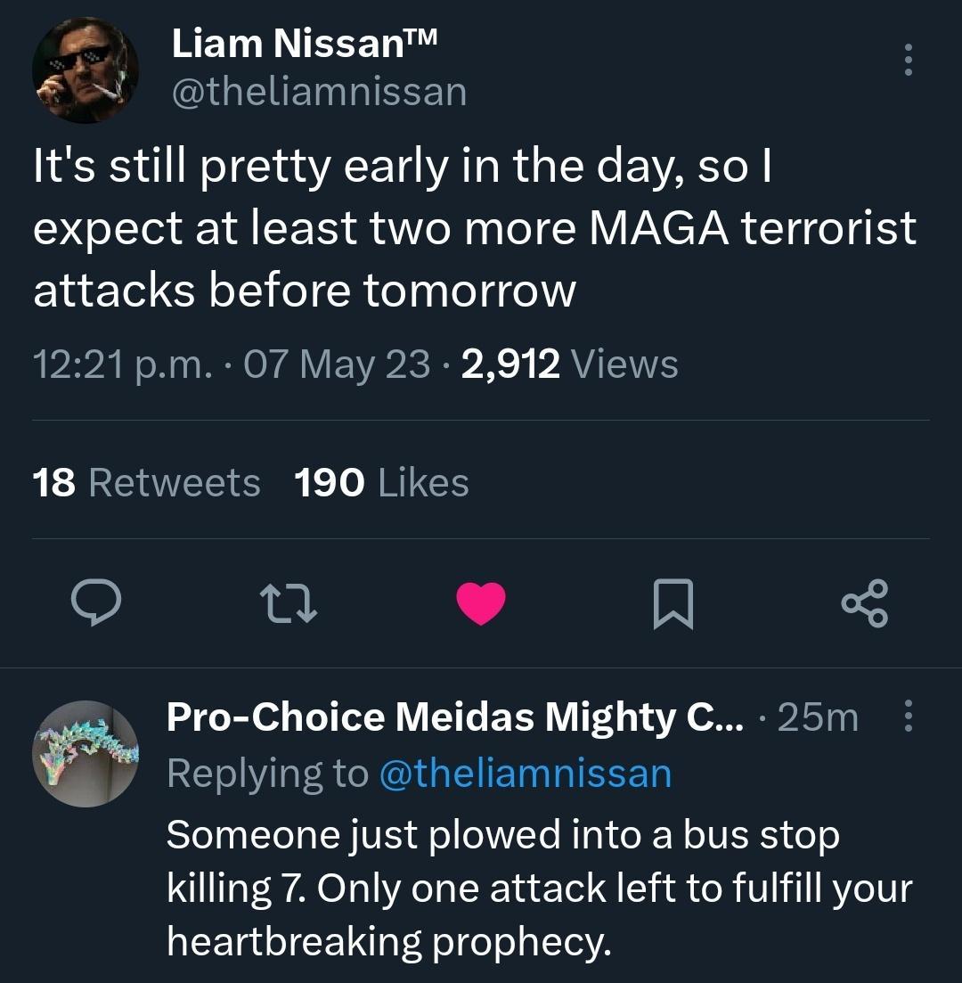 Liam Nissan N theliamnissan Its still pretty early in the day so expect at least two more MAGA terrorist attacks before tomorrow 1221 pm 7 May 23 2912 Views 18 Retweets 190 Likes e J Pro Choice Meidas Mighty C 25m Replying to theliamnissan Someone just plowed into a bus stop killing 7 Only one attack left to fulfill your heartbreaking prophecy