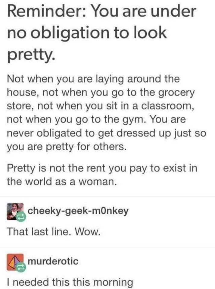 Reminder You are under no obligation to look pretty Not when you are laying around the house not when you go to the grocery store not when you sit in a classroom not when you go to the gym You are never obligated to get dressed up just so you are pretty for others Pretty is not the rent you pay to exist in the world as a woman cheeky geek mOnkey That last line Wow murdemtic needed this this mornin