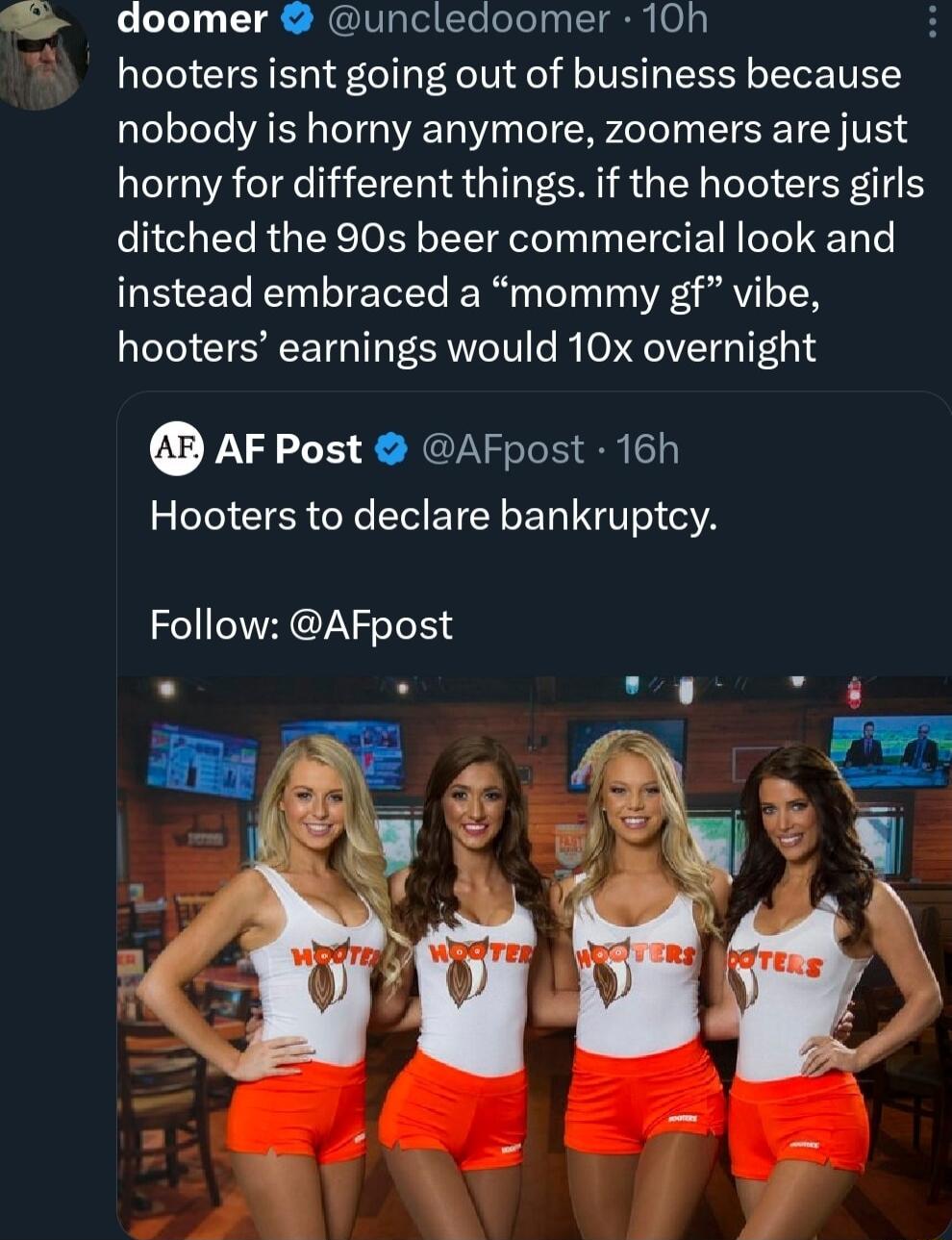 doomer uncledoomer 10h g hooters isnt going out of business because nobody is horny anymore zoomers are just horny for different things if the hooters girls ditched the 90s beer commercial look and instead embraced a mommy gf vibe hooters earnings would 10x overnight AFPost AFpost 16h Hooters to declare bankruptcy Follow AFpost