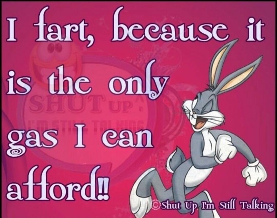 I fart, because it is the only gas I can afford!! Shut Up I'm Still Talking