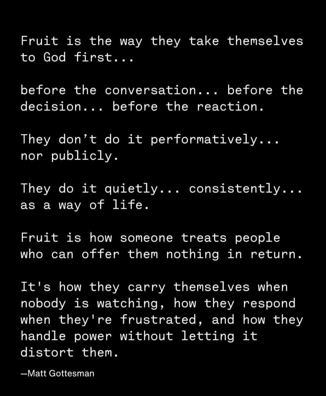 Fruit is the way they take themselves to God first... before the conversation... before the decision... before the reaction. They don't do it performatively... nor publicly. They do it quietly... consistently... as a way of life. Fruit is how someone treats people who can offer them nothing in return. It's how they carry themselves when nobody is w