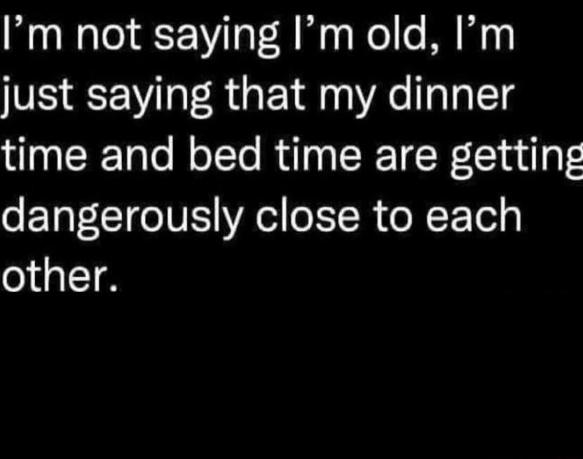 Im not saying Im old Im just saying that my dinner I ERETalo Mo TTe RuT N ERET W olu y dangerously close to each other