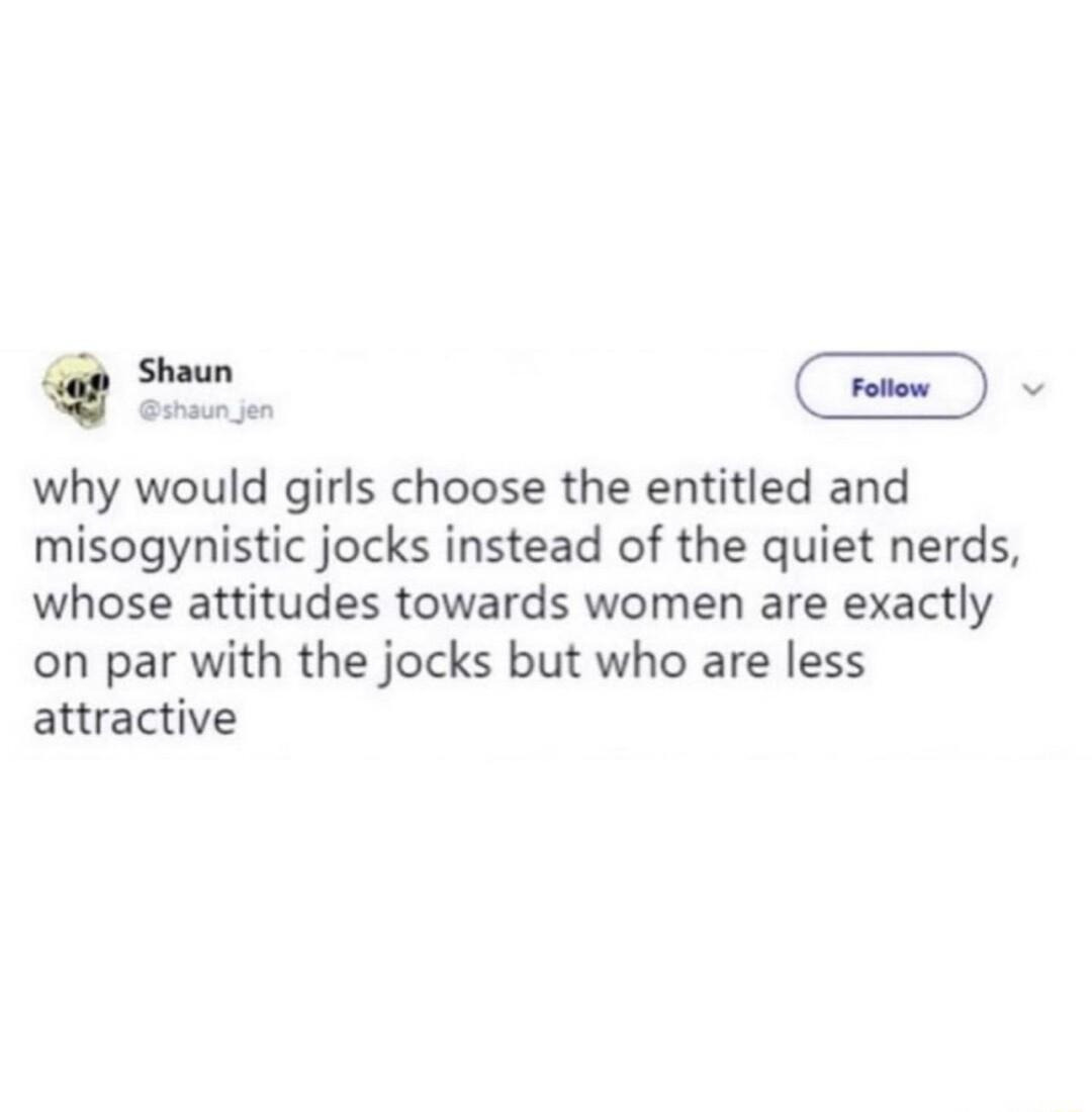 L why would girls choose the entitled and misogynistic jocks instead of the quiet nerds whose attitudes towards women are exactly on par with the jocks but who are less attractive
