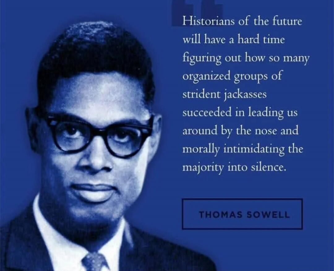Historians of the future will have a hard time figuring out how so many organized groups of strident jackasses succeeded in leading us around by the nose and morally intimidating the majority into silence. THOMAS SOWELL
