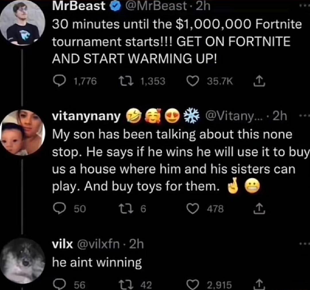 MrBeast MrBeast 2h 30 minutes until the 1000000 Fortnite tournament starts GET ON FORTNITE AND START WARMING UP Qe 1 vitanynany Vitany 2h My son has been talking about this none stop He says if he wins he will use it to buy us a house where him and his sisters can play And buy toys for them O so M s Q a8 vilx vilxfn 2h he aint winning 5 4 L 5