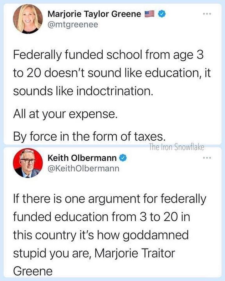 Marjorie Taylor Greene LY mtgreenee Federally funded school from age 3 to 20 doesnt sound like education it sounds like indoctrination All at your expense By force in the form of taxes The lron Snowflake Keith Olbermann KeithOlbermann If there is one argument for federally funded education from 3 to 20 in this country its how goddamned stupid you are Marjorie Traitor Greene