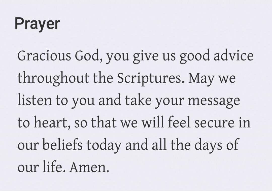 Prayer Gracious God, you give us good advice throughout the Scriptures. May we listen to you and take your message to heart, so that we will feel secure in our beliefs today and all the days of our life. Amen.