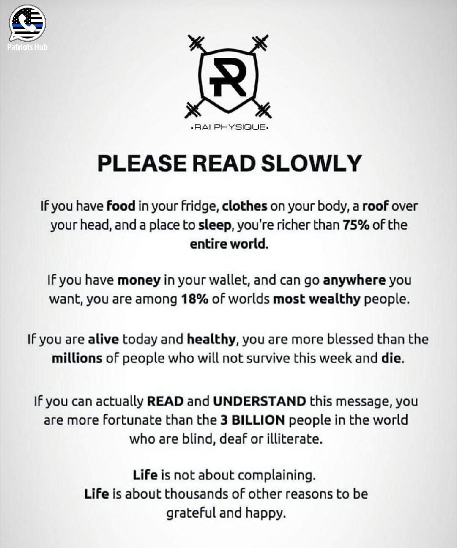 PLEASE READ SLOWLY IFyou have food i your fridge clothes on your body a roof over your head and a place to sleep youre richer than 75 of the entire world IFyou have money in your wallet and can go anywhere you want you are among 18 of worlds most wealthy people If you are alive today and healthy you are more blessed than the millions of people who will not survive this week and die If you can actu