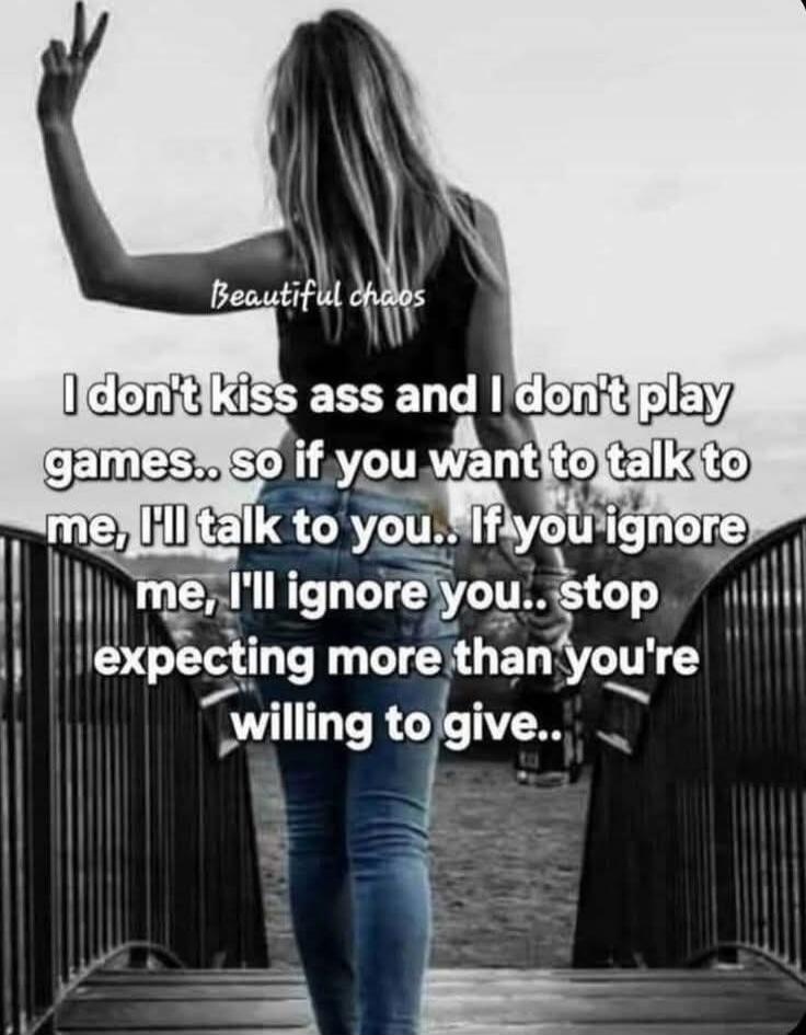 Beautiful chaos. I don't kiss ass and I don't play games.. so if you want to talk to me, I'll talk to you.. If you ignore me, I'll ignore you.. stop expecting more than you're willing to give..
