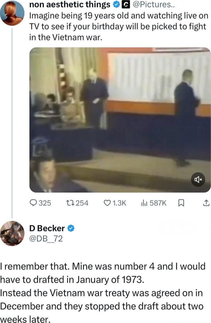 non aesthetic things g Pictures Imagine being 19 years old and watching live on TV to see if your birthday will be picked to fight in the Vietnam war 325 NW254 Q13K 587K R 4 D Becker DB_72 remember that Mine was number 4 and would have to drafted in January of 1973 Instead the Vietnam war treaty was agreed on in December and they stopped the draft about two weeks later