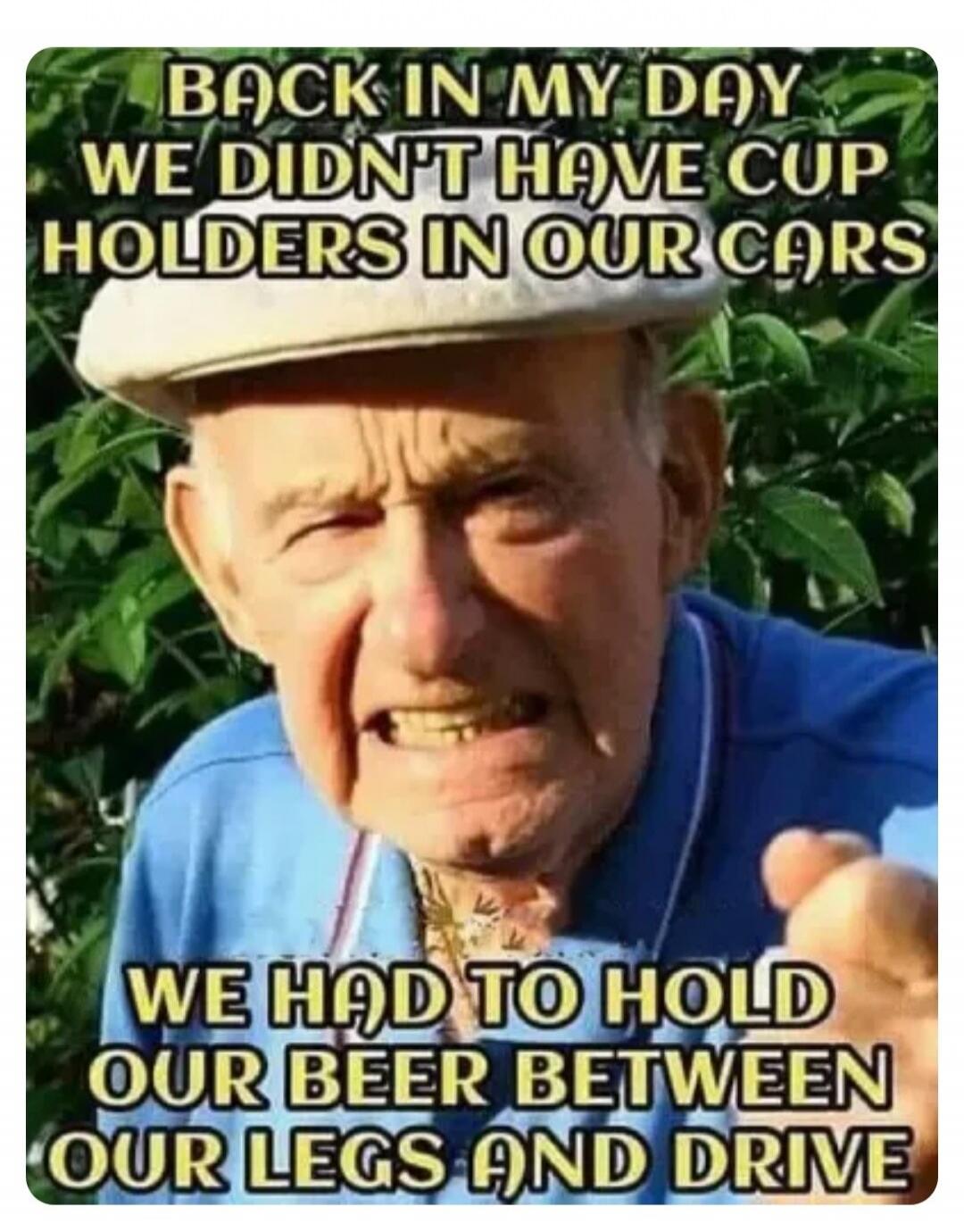 BACK IN MY DAY WE DIDN'T HAVE CUP HOLDERS IN OUR CARS WE HAD TO HOLD OUR BEER BETWEEN OUR LEGS AND DRIVE