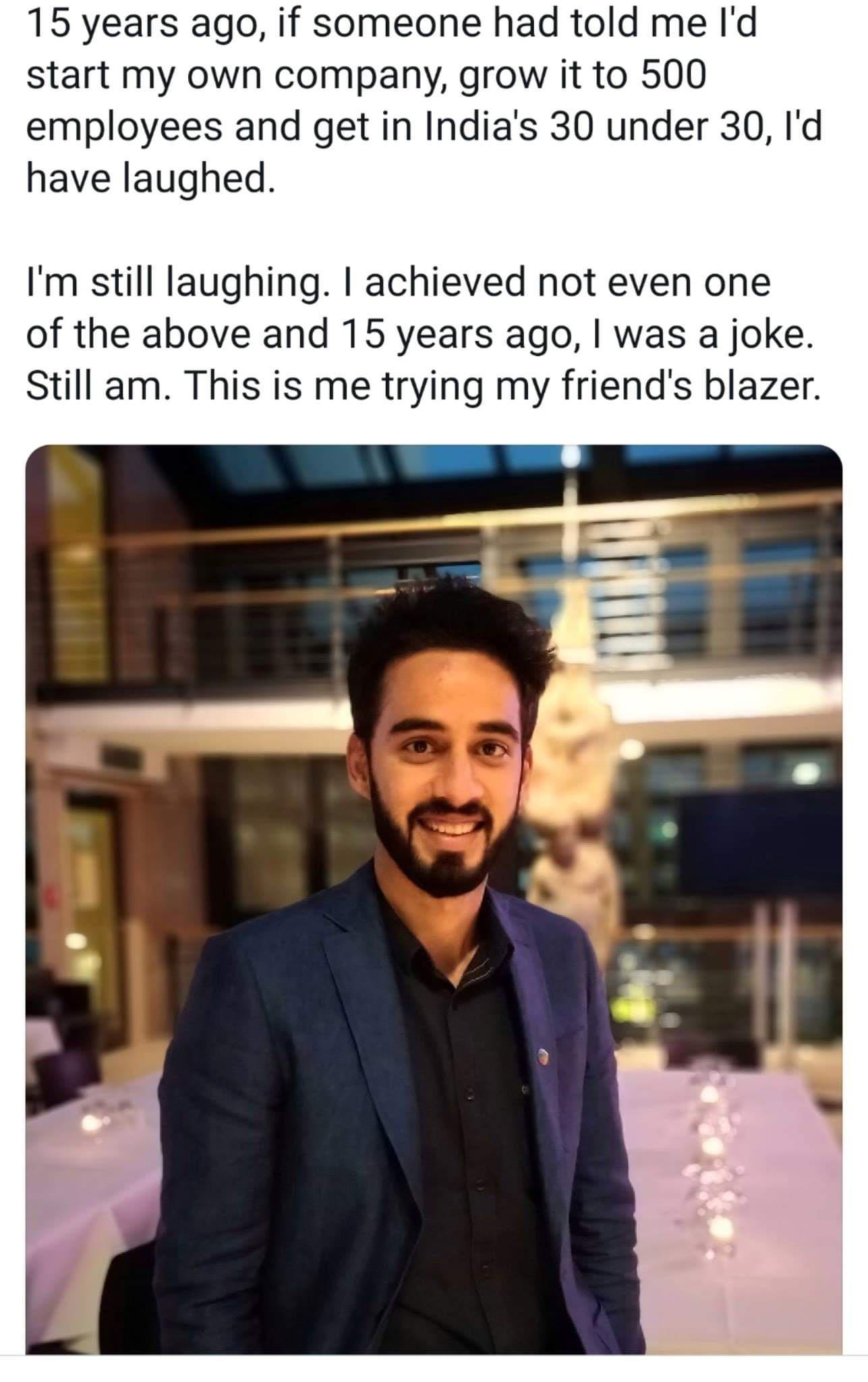 15 years ago if someone had told me Id start my own company grow it to 500 employees and get in Indias 30 under 30 Id have laughed Im still laughing achieved not even one of the above and 15 years ago was a joke Still am This is me trying my friends blazer