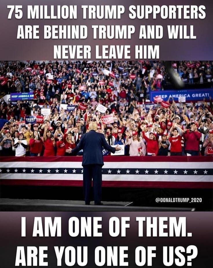 75 MILLION TRUMP SUPPORTERS ARE BEHIND TRUMP AND WILL NEVER LEAVE HIM. I AM ONE OF THEM. ARE YOU ONE OF US? KEEP AMERICA GREAT!