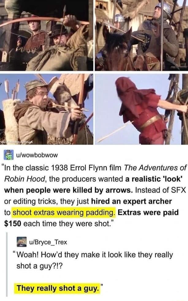 4 uiwowbobwow In the classic 1938 Errol Flynn film The Adventures of Robin Hood the producers wanted a realistic look when people were killed by arrows Instead of SFX or editing tricks they just hired an expert archer to shoot extras wearing padding Extras were paid 150 each time they were shot B uBryce_Trex Woah Howd they make it look like they really shot a guy They really shot a guy