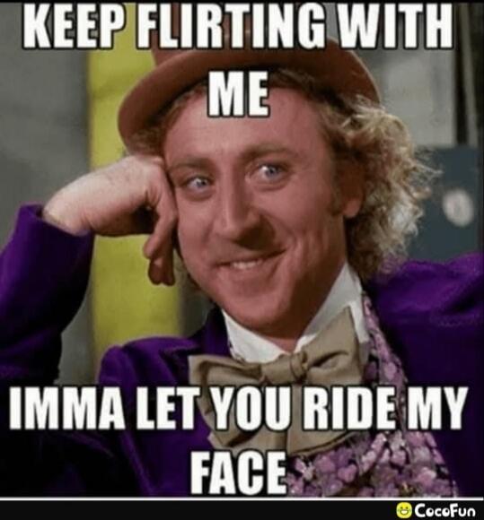 KEEP FLIRTING WITH ME
IMMA LET YOU RIDE MY FACE