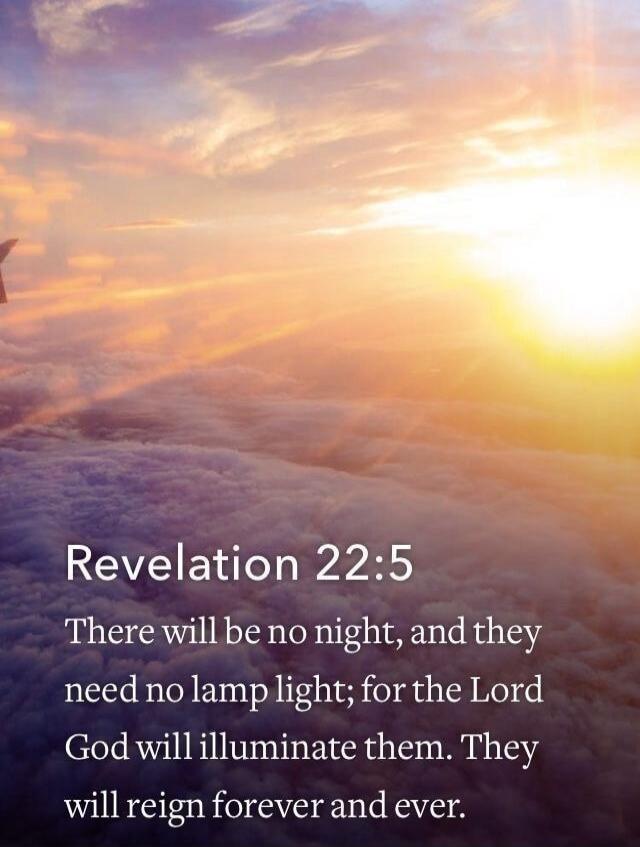 Revelation 22:5 There will be no night, and they need no lamp light; for the Lord God will illuminate them. They will reign forever and ever.