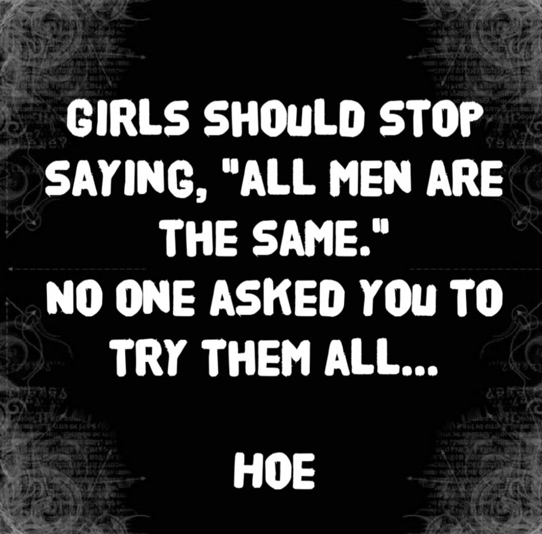 GIRLS SHOULD STOP SAYING ALL MEN ARE THE SAME DN R TR TRY THEM ALL HOE