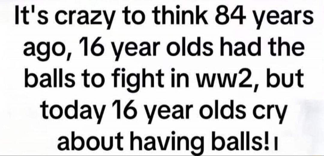 It's crazy to think 84 years ago, 16 year olds had the balls to fight in ww2, but today 16 year olds cry about having balls!