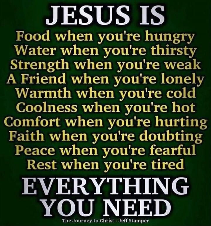 JESUS IS Food when you're hungry Water when you're thirsty Strength when you're weak A Friend when you're lonely Warmth when you're cold Coolness when you're hot Comfort when you're hurting Faith when you're doubting Peace when you're fearful Rest when you're tired EVERYTHING YOU NEED The Journey to Christ - Jeff Stamper