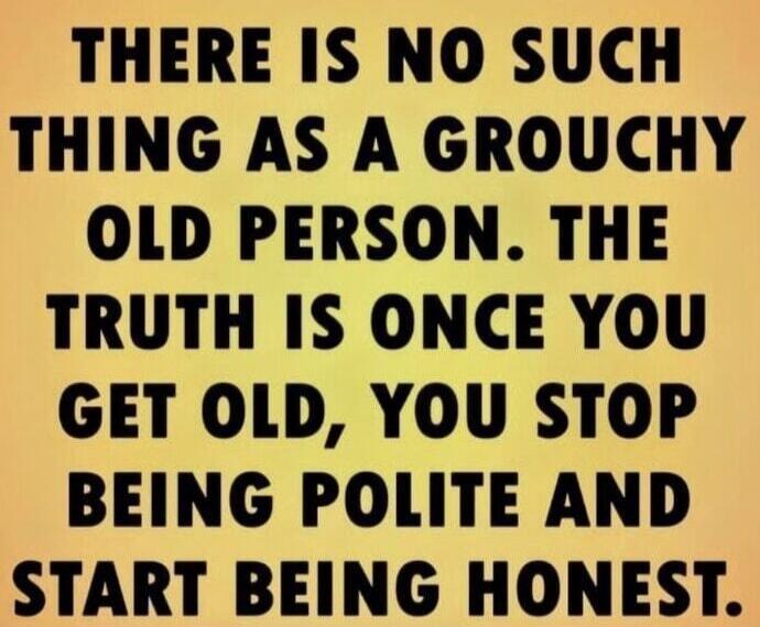 THERE IS NO SUCH THING AS A GROUCHY OLD PERSON. THE TRUTH IS ONCE YOU GET OLD, YOU STOP BEING POLITE AND START BEING HONEST.