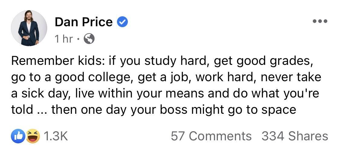 Dan Price eoo Thr Q Remember kids if you study hard get good grades go to a good college get a job work hard never take a sick day live within your means and do what youre told then one day your boss might go to space Os 13K 57 Comments 334 Shares