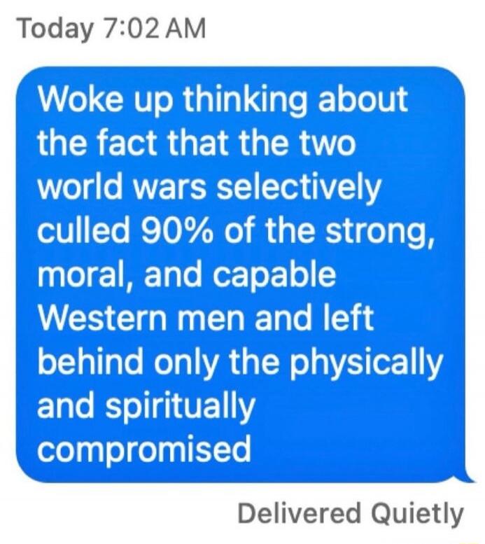 Woke up thinking about the fact that the two world wars selectively culled 90% of the strong, moral, and capable Western men and left behind only the physically and spiritually compromised