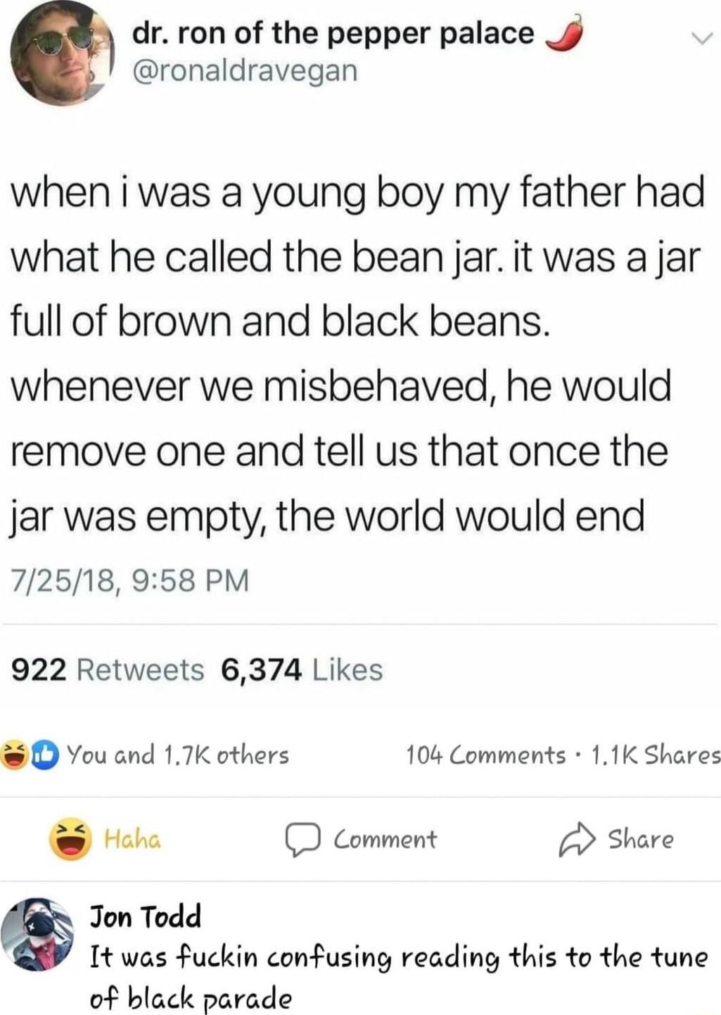 dr ron of the pepper palace ronaldravegan when i was a young boy my father had what he called the bean jar it was a jar full of brown and black beans whenever we misbehaved he would remove one and tell us that once the jar was empty the world would end 72518 958 PM 922 Retweets 6374 Likes O You and 17K others 104 Comments 11K Shares Haha D Comment Share Jon Todd It was uckin confusing reading this