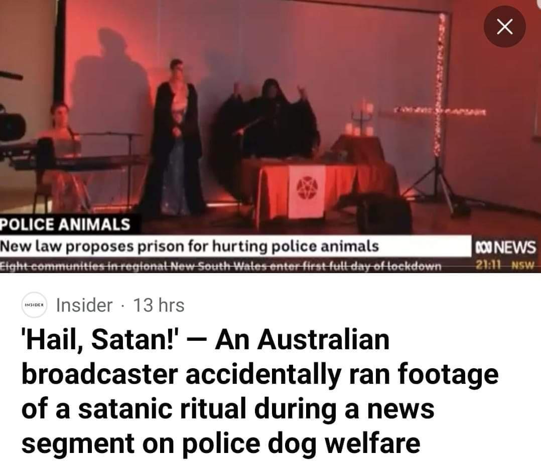 POLICE ANIMALS New law proposes prison for hurting police animals Fightcommunities fonal New South Watl frstfultdayoflockdown nsider 13 hrs Hail Satan An Australian broadcaster accidentally ran footage of a satanic ritual during a news segment on police dog welfare