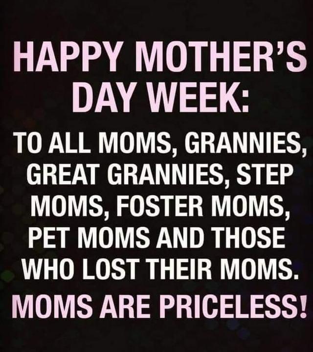 HAPPY MOTHERS DAY WEEK TO ALL MOMS GRANNIES GREAT GRANNIES STEP MOMS FOSTER MOMS PET MOMS AND THOSE WHO LOST THEIR MOMS MOMS ARE PRICELESS