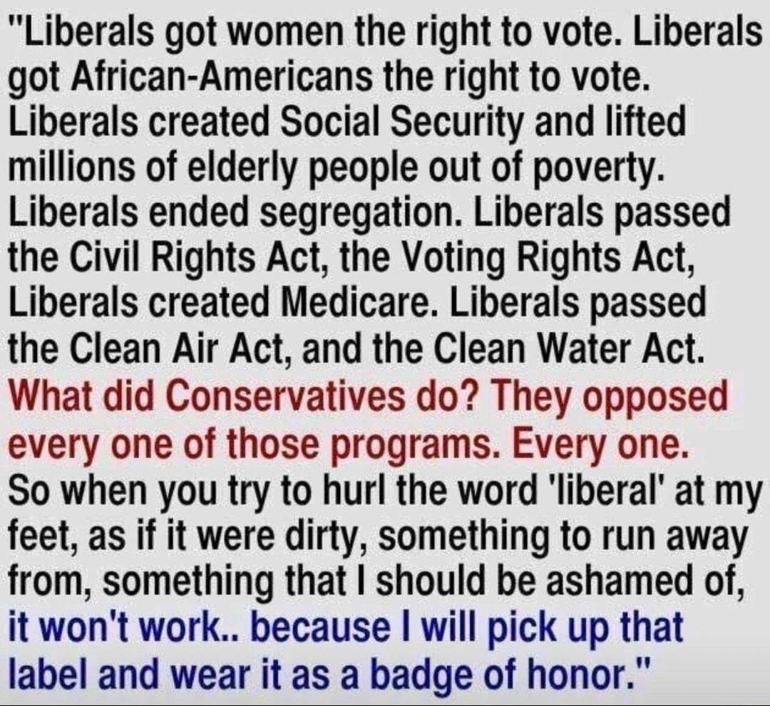 Liberals got women the right to vote Liberals got African Americans the right to vote Liberals created Social Security and lifted millions of elderly people out of poverty Liberals ended segregation Liberals passed the Civil Rights Act the Voting Rights Act Liberals created Medicare Liberals passed the Clean Air Act and the Clean Water Act What did Conservatives do They opposed every one of those 