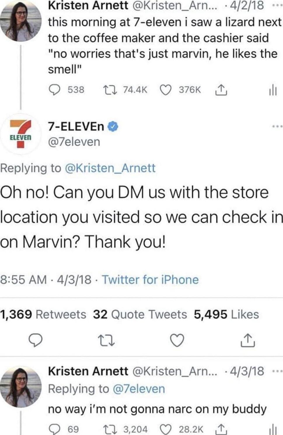 Kristen Arnett Kristen_Arn 4218 this morning at 7 eleven i saw a lizard next to the coffee maker and the cashier said no worries thats just marvin he likes the smell s38 11 744k Q 376K N 1l 7 ELEVEn 7eleven Replying to Kristen_Arnett Oh no Can you DM us with the store location you visited so we can check in on Marvin Thank you 855 AM 4318 Twitter for iPhone 1369 Retweets 32 Quote Tweets 5495 Likes
