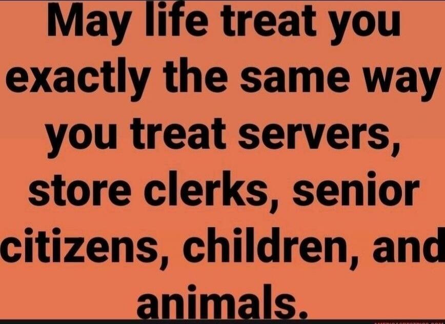 May life treat you exactly the same way you treat servers, store clerks, senior citizens, children, and animals.