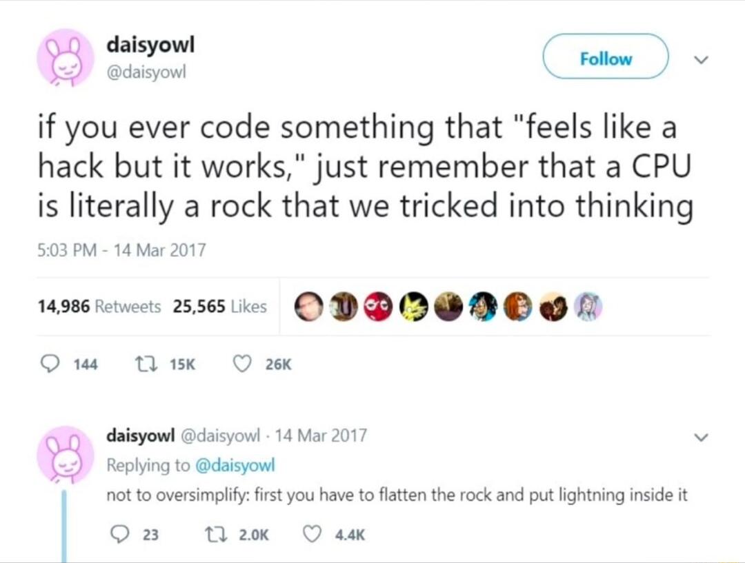 daisyowl daisyoul if you ever code something that feels like a hack but it works just remember that a CPU is literally a rock that we tricked into thinking 503PM 14 Mar 2017 swie ODPOONCO N Qi Tk O 14986 et Rephying to daisyowt I ot o oversimpliy frstyou have toflaten the rock and put hightring inside t 3 daisyowd Gcisyo 14 Mas 2017 O nax