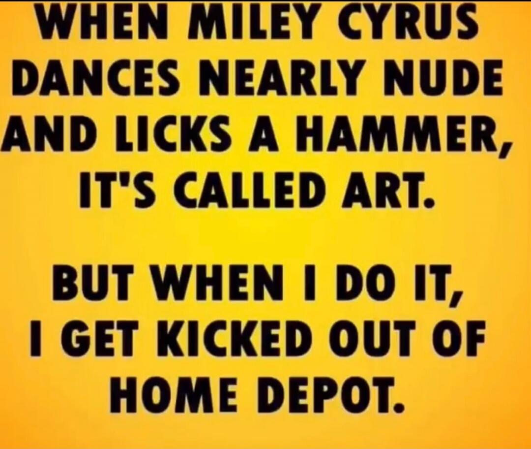 WHEN MILEY CYRUS DANCES NEARLY NUDE AND LICKS A HAMMER, IT'S CALLED ART. BUT WHEN I DO IT, I GET KICKED OUT OF HOME DEPOT.
