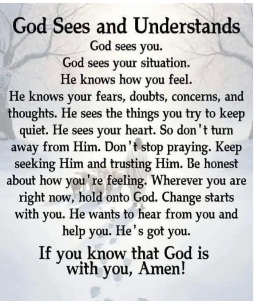 God Sees and Understands

God sees you.
God sees your situation.
He knows how you feel.
He knows your fears, doubts, concerns, and thoughts. He sees the things you try to keep quiet. He sees your heart. So don't turn away from Him. Don't stop praying. Keep seeking Him and trusting Him. Be honest about how you're feeling. Wherever you are right now,