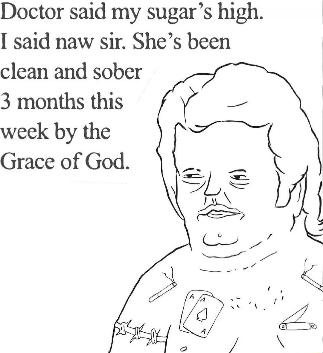 Doctor said my sugar's high. I said naw sir. She's been clean and sober 3 months this week by the Grace of God.