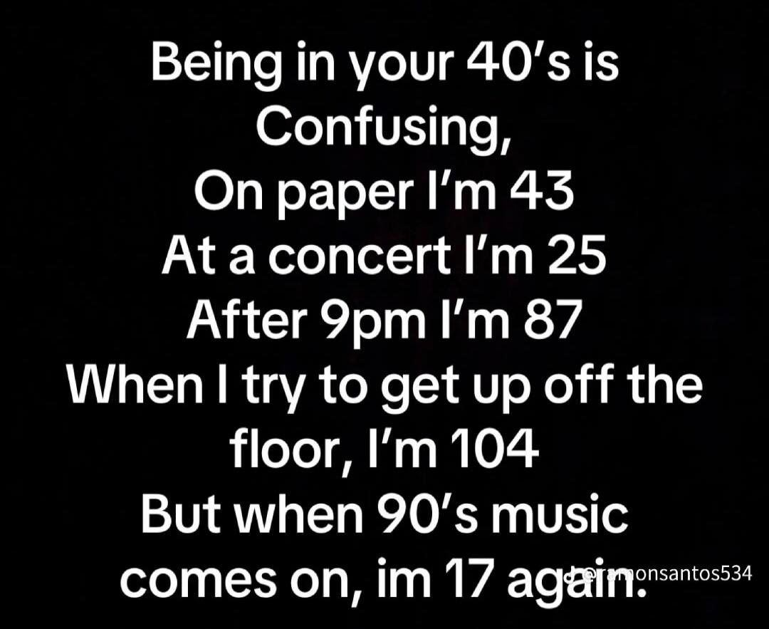 Being in your 40's is Confusing, On paper I'm 43 At a concert I'm 25 After 9pm I'm 87 When I try to get up off the floor, I'm 104 But when 90's music comes on, im 17 again.