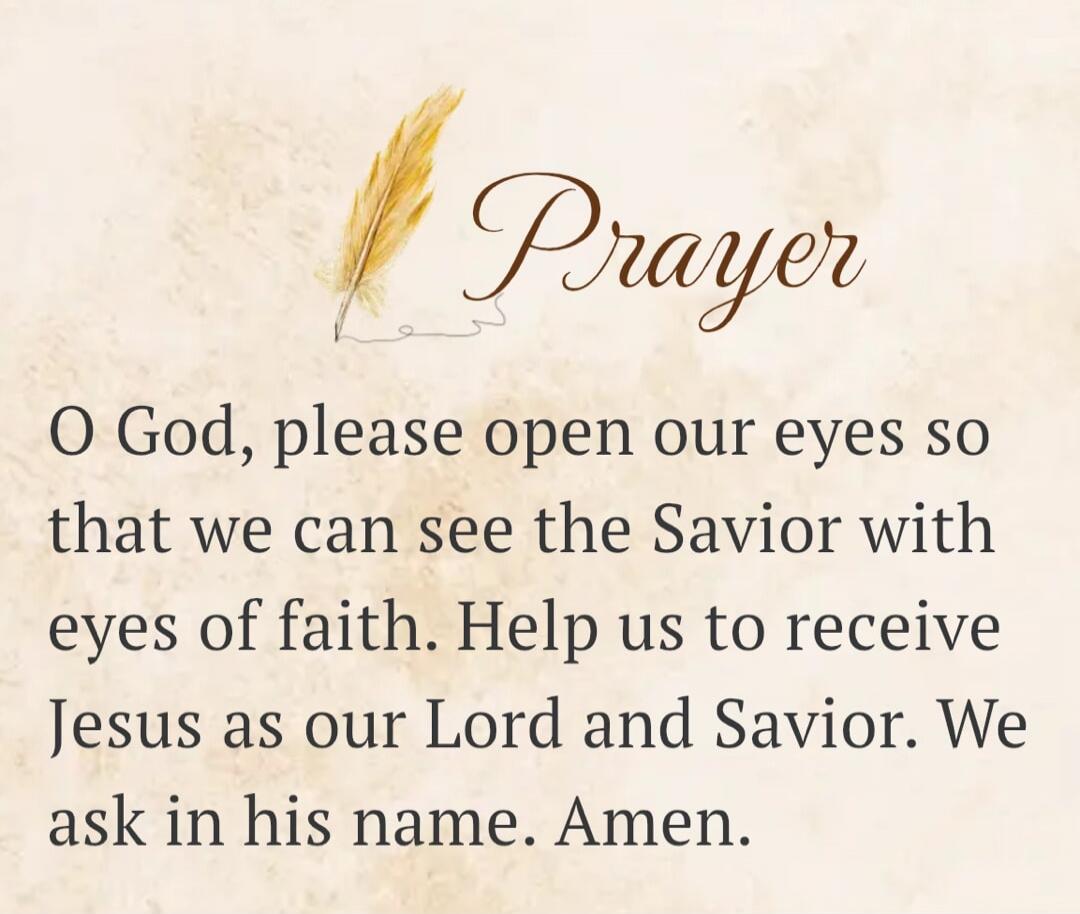 Prayer O God, please open our eyes so that we can see the Savior with eyes of faith. Help us to receive Jesus as our Lord and Savior. We ask in his name. Amen.