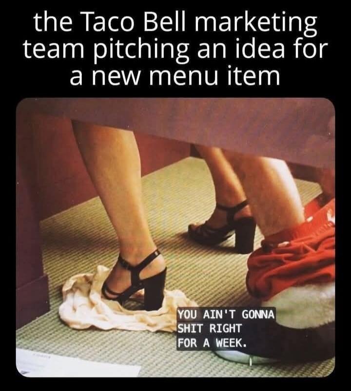 the Taco Bell marketing team pitching an idea for a new menu item YOU AIN'T GONNA SHIT RIGHT FOR A WEEK.