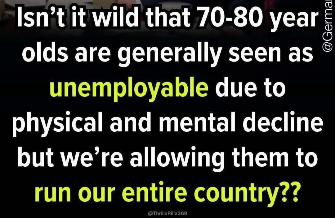 Isn't it wild that 70-80 year olds are generally seen as unemployable due to physical and mental decline but we're allowing them to run our entire country??