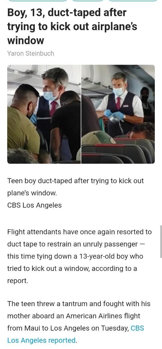 Boy 13 duct taped after trying to kick out airplanes window Teen boy duct taped after trying to kick out planes window CBS Los Angeles Flight attendants have once again resorted to duct tape to restrain an unruly passenger this time tying down a 13 year old boy who tried to kick out a window according to a report The teen threw a tantrum and fought with his mother aboard an American Airlines fligh