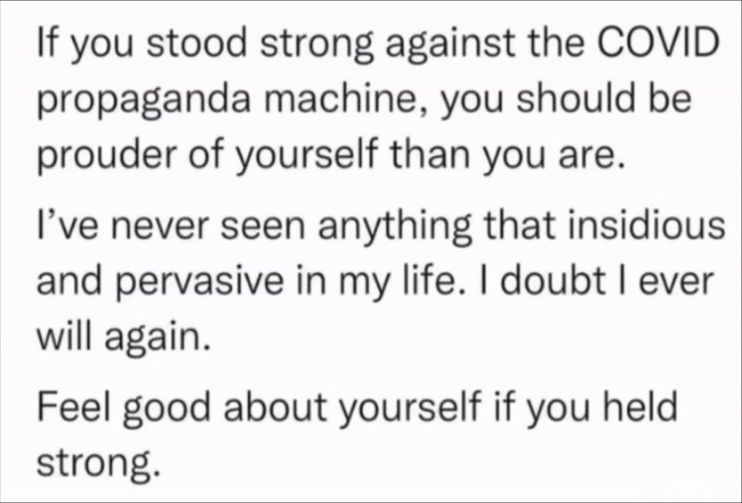 If you stood strong against the COVID propaganda machine, you should be prouder of yourself than you are. I've never seen anything that insidious and pervasive in my life. I doubt I ever will again. Feel good about yourself if you held strong.