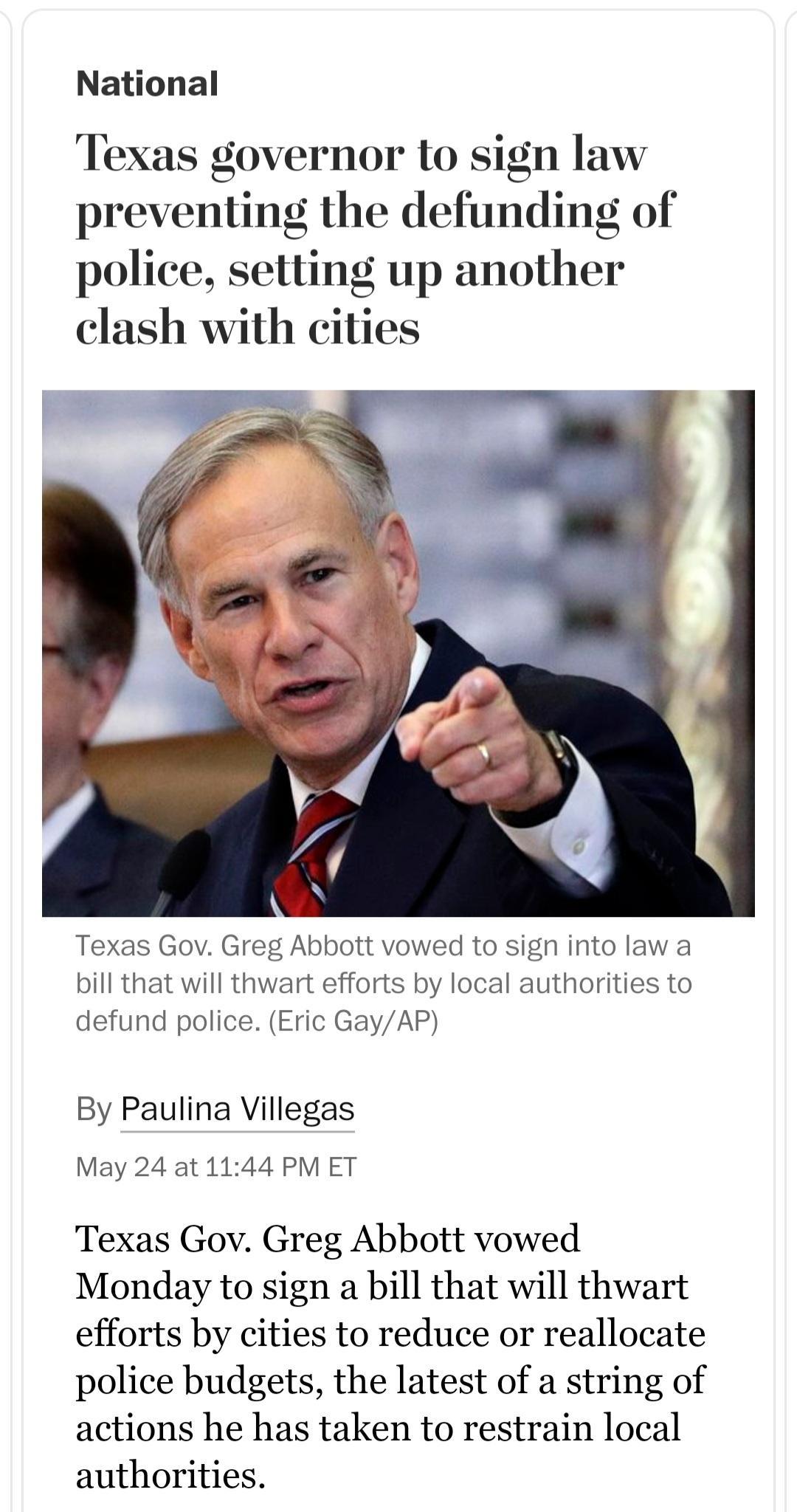 National Texas governor to sign law preventing the defunding of police setting up another clash with cities Texas Gov Greg Abbott vowed to sign into law a bill that will thwart efforts by local authorities to defund police Eric GayAP By Paulina Villegas May 24 at 1144 PM ET Texas Gov Greg Abbott vowed Monday to sign a bill that will thwart efforts by cities to reduce or reallocate police budgets t