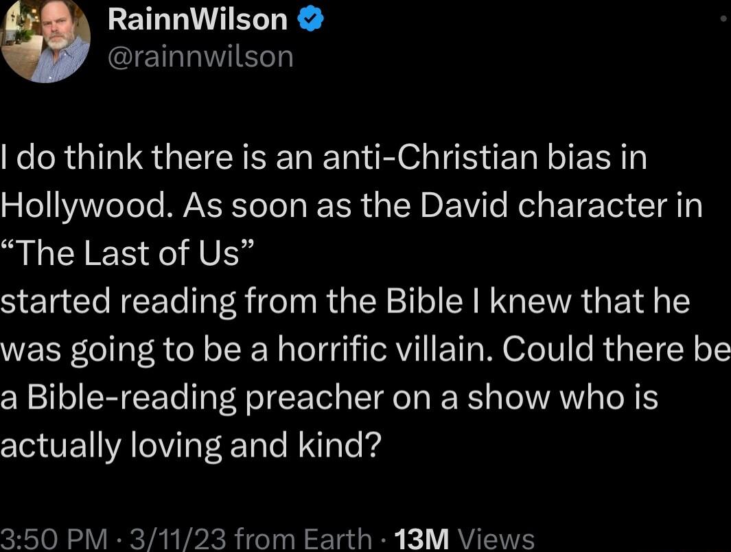 RainnWilson GIETIWVIEGT do think there is an anti Christian bias in Hollywood As soon as the David character in The Last of Us started reading from the Bible knew that he was going to be a horrific villain Could there be a Bible reading preacher on a show who is actually loving and kind 50 PM 31123 from Earth 13M Views
